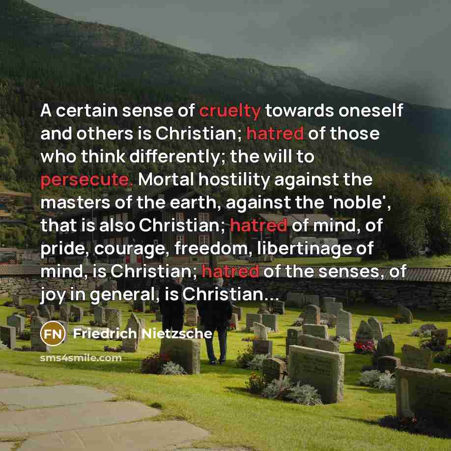 “A certain sense of cruelty towards oneself and others is Christian; hatred of those who think differently; the will to persecute. Mortal hostility against the masters of the earth, against the 'noble', that is also Christian; hatred of mind, of pride, courage, freedom, libertinage of mind, is…” quote by Friedrich Nietzsche
