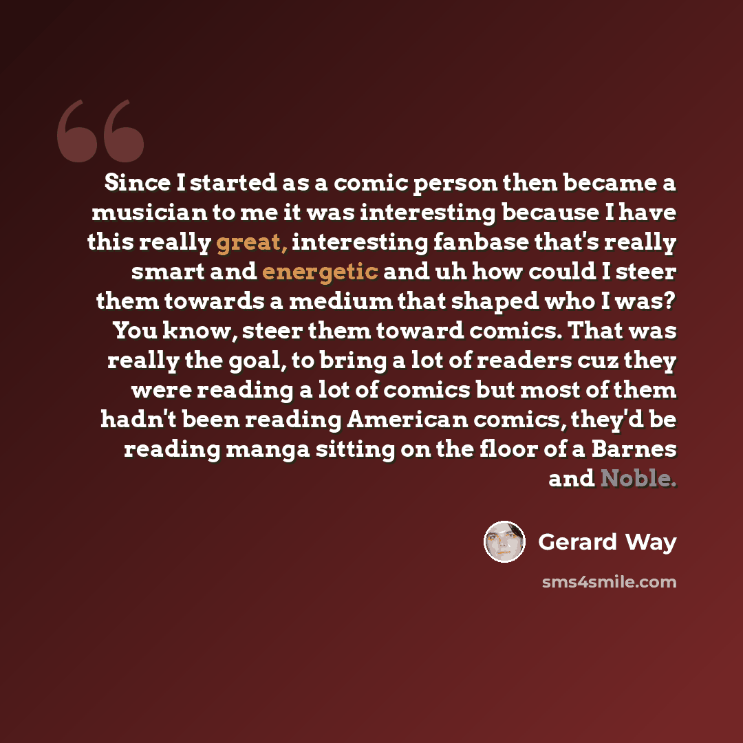 “Since I started as a comic person then became a musician to me it was interesting because I have this really great, interesting fanbase that's really smart and energetic and uh how could I steer them towards a medium that shaped who I was? You know, steer them toward comics. That was really the…” quote by Gerard Way