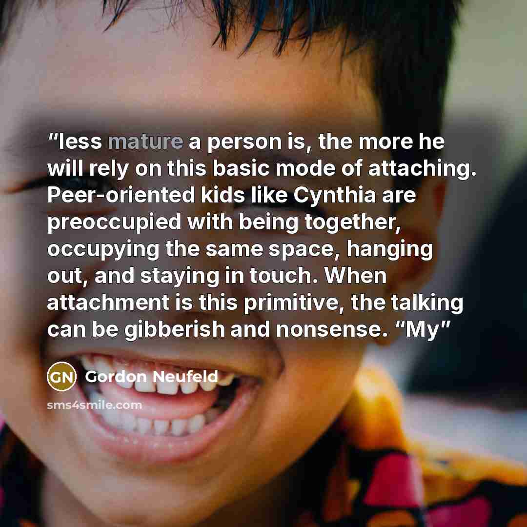 “less mature a person is, the more he will rely on this basic mode of attaching. Peer-oriented kids like Cynthia are preoccupied with being together, occupying the same space, hanging out, and staying in touch. When attachment is this primitive, the talking can be gibberish and nonsense. “My” quote by Gordon Neufeld