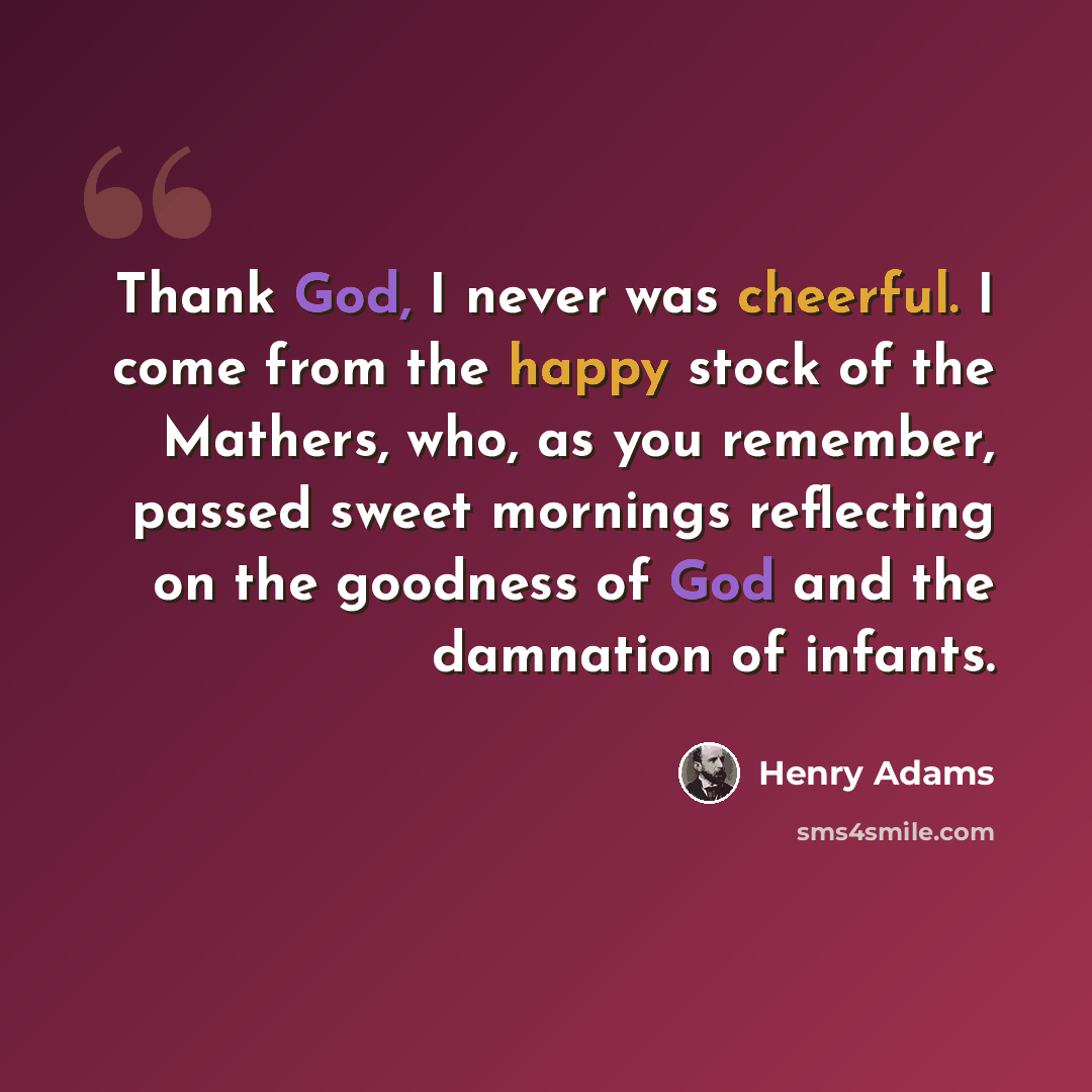 “Thank God, I never was cheerful. I come from the happy stock of the Mathers, who, as you remember, passed sweet mornings reflecting on the goodness of God and the damnation of infants.” quote by Henry Adams