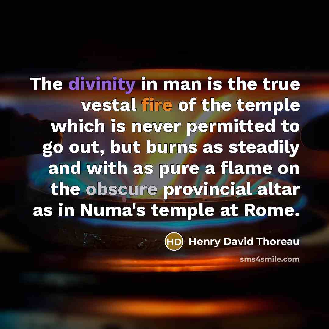 “The divinity in man is the true vestal fire of the temple which is never permitted to go out, but burns as steadily and with as pure a flame on the obscure provincial altar as in Numa's temple at Rome.” quote by Henry David Thoreau