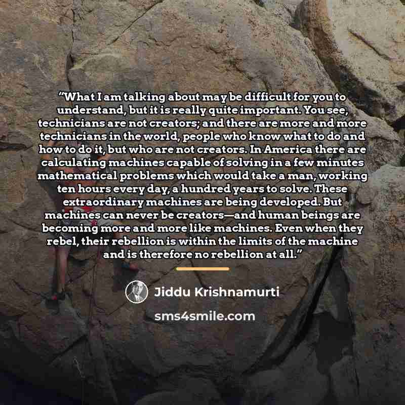 “What I am talking about may be difficult for you to understand, but it is really quite important. You see, technicians are not creators; and there are more and more technicians in the world, people who know what to do and how to do it, but who are not creators. In America there are calculating…” quote by Jiddu Krishnamurti