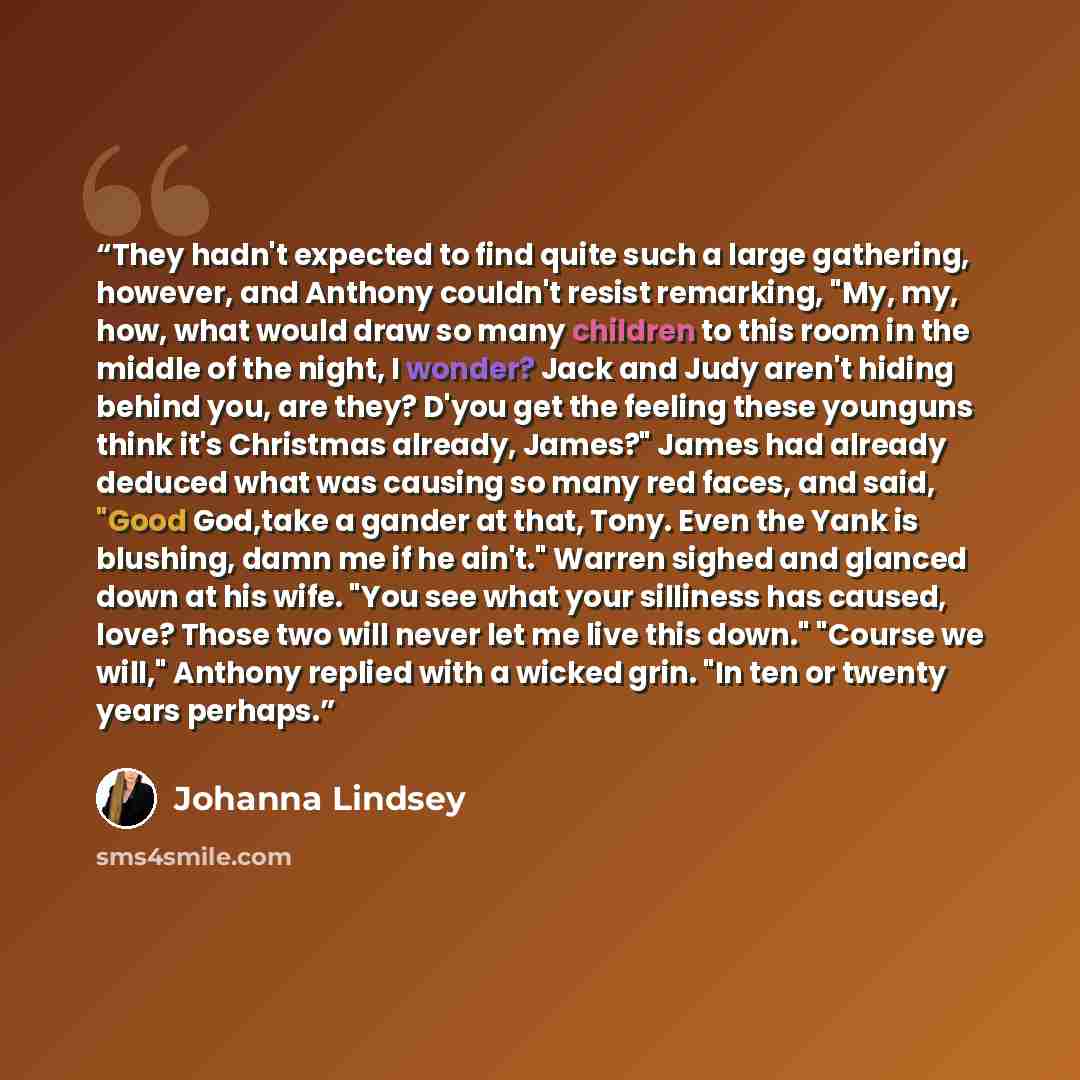 “They hadn't expected to find quite such a large gathering, however, and Anthony couldn't resist remarking, "My, my, how, what would draw so many children to this room in the middle of the night, I wonder? Jack and Judy aren't hiding behind you, are they? D'you get the feeling these younguns think…” quote by Johanna Lindsey