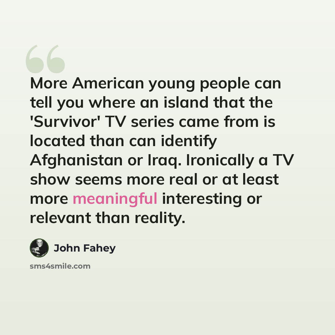 “More American young people can tell you where an island that the 'Survivor' TV series came from is located than can identify Afghanistan or Iraq. Ironically a TV show seems more real or at least more meaningful interesting or relevant than reality.” quote by John Fahey