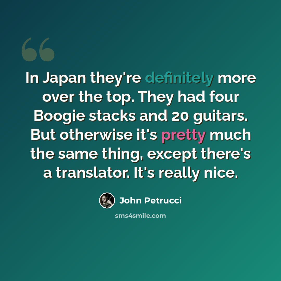 “In Japan they're definitely more over the top. They had four Boogie stacks and 20 guitars. But otherwise it's pretty much the same thing, except there's a translator. It's really nice.” quote by John Petrucci