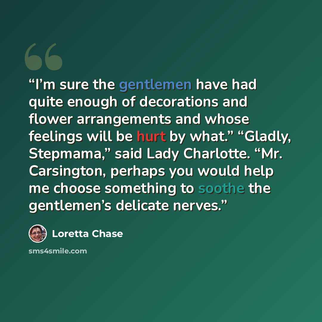 “I’m sure the gentlemen have had quite enough of decorations and flower arrangements and whose feelings will be hurt by what.” “Gladly, Stepmama,” said Lady Charlotte. “Mr. Carsington, perhaps you would help me choose something to soothe the gentlemen’s delicate nerves.” quote by Loretta Chase