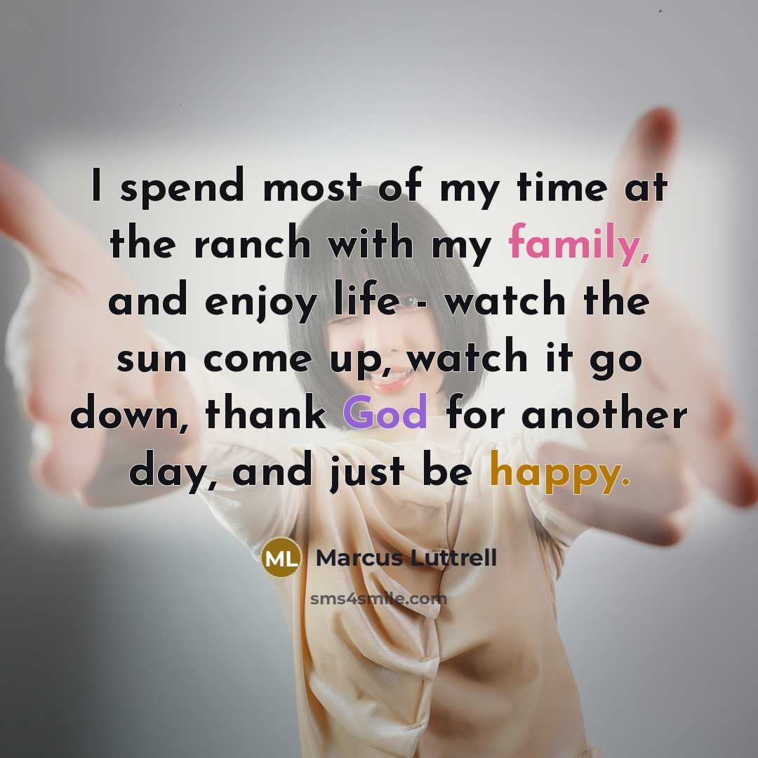 “I spend most of my time at the ranch with my family, and enjoy life - watch the sun come up, watch it go down, thank God for another day, and just be happy.” quote by Marcus Luttrell