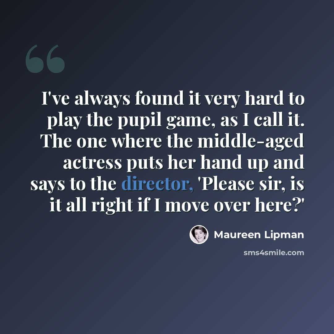 “I've always found it very hard to play the pupil game, as I call it. The one where the middle-aged actress puts her hand up and says to the director, 'Please sir, is it all right if I move over here?'” quote by Maureen Lipman