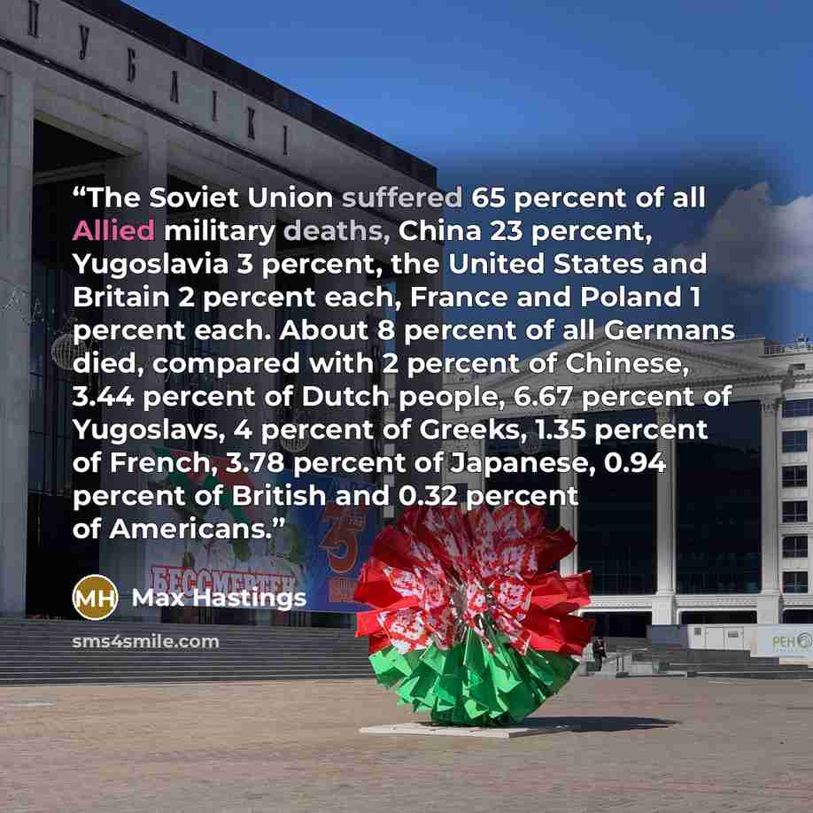“The Soviet Union suffered 65 percent of all Allied military deaths, China 23 percent, Yugoslavia 3 percent, the United States and Britain 2 percent each, France and Poland 1 percent each. About 8 percent of all Germans died, compared with 2 percent of Chinese, 3.44 percent of Dutch people, 6.67…” quote by Max Hastings