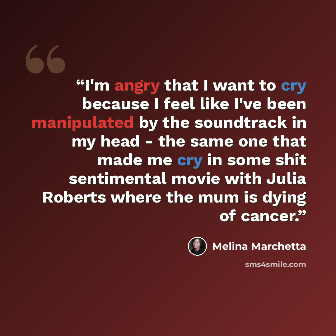 “I'm angry that I want to cry because I feel like I've been manipulated by the soundtrack in my head - the same one that made me cry in some shit sentimental movie with Julia Roberts where the mum is dying of cancer.” quote by Melina Marchetta