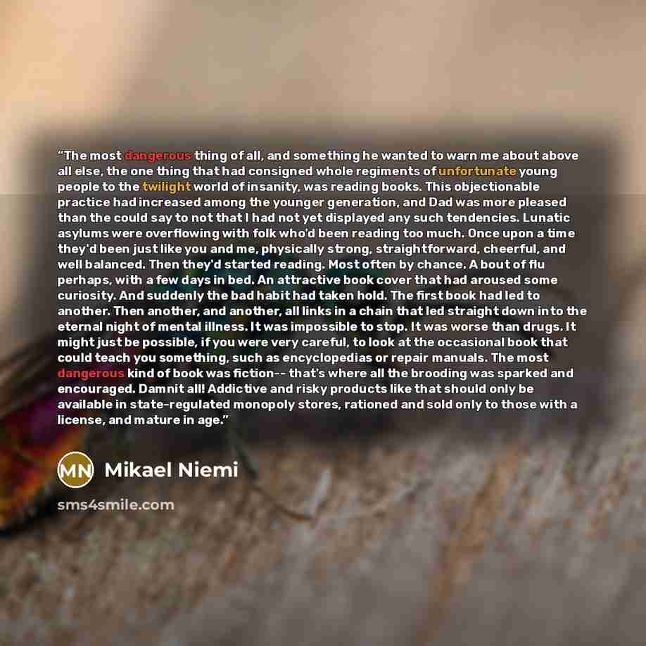 “The most dangerous thing of all, and something he wanted to warn me about above all else, the one thing that had consigned whole regiments of unfortunate young people to the twilight world of insanity, was reading books. This objectionable practice had increased among the younger generation, and…” quote by Mikael Niemi