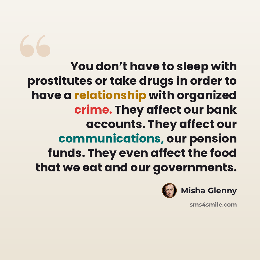 “You don’t have to sleep with prostitutes or take drugs in order to have a relationship with organized crime. They affect our bank accounts. They affect our communications, our pension funds. They even affect the food that we eat and our governments.” quote by Misha Glenny
