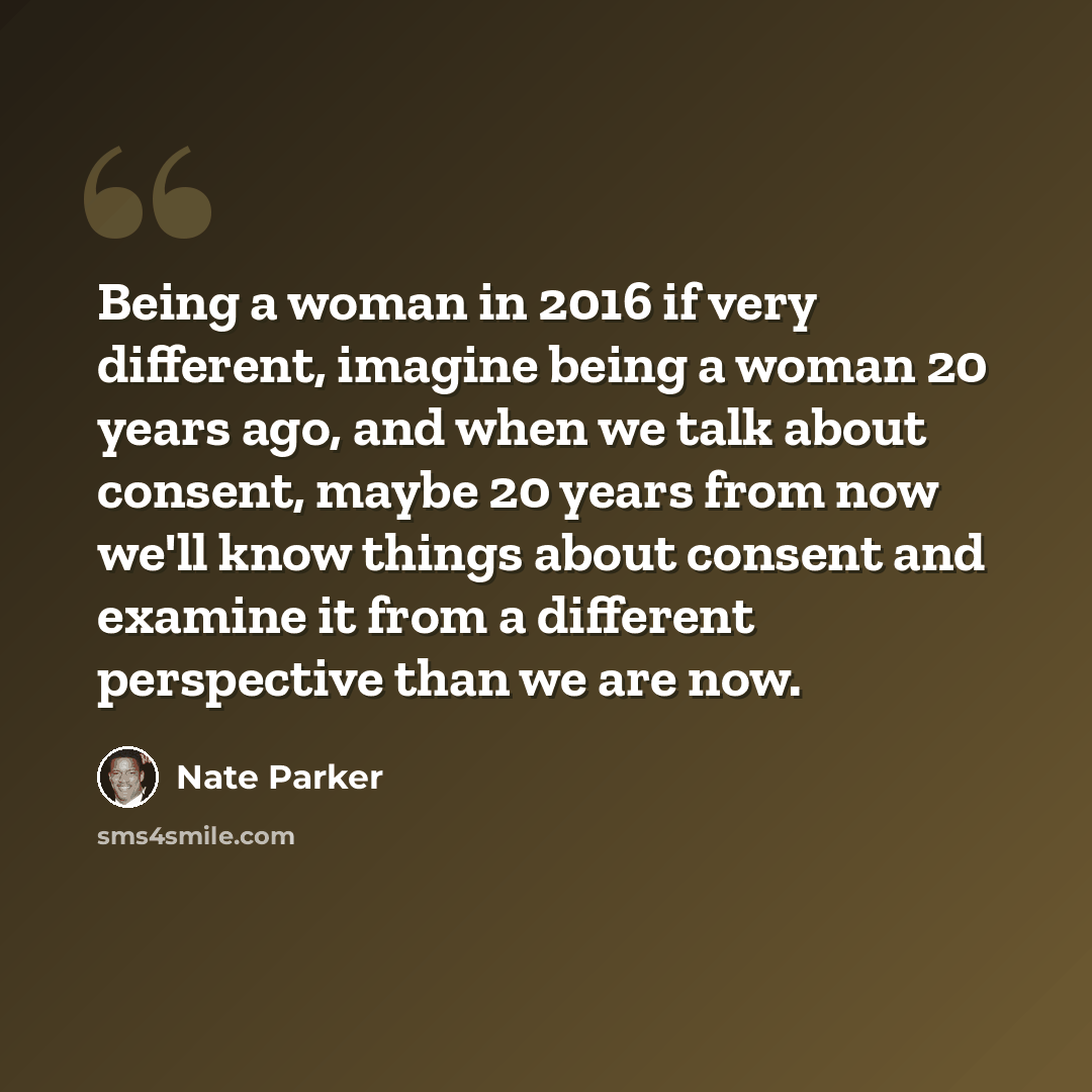 “Being a woman in 2016 if very different, imagine being a woman 20 years ago, and when we talk about consent, maybe 20 years from now we'll know things about consent and examine it from a different perspective than we are now.” quote by Nate Parker