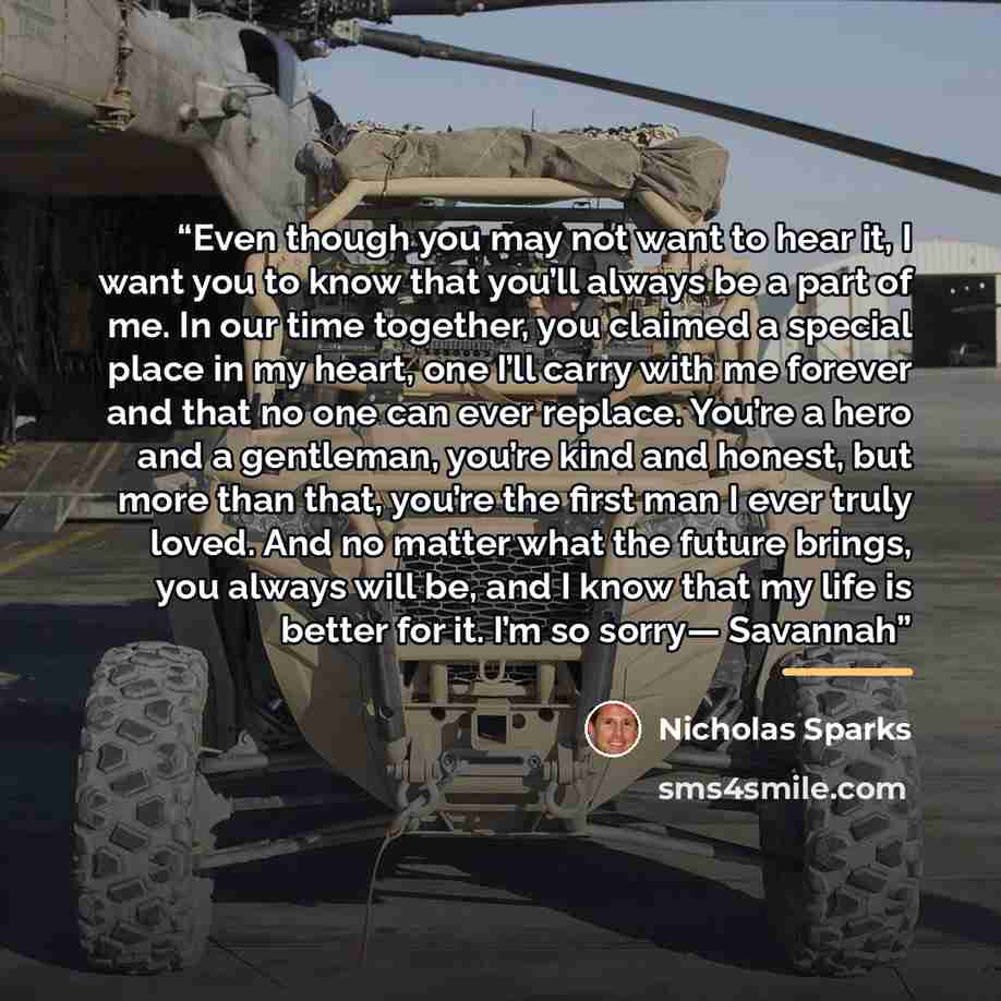 “Even though you may not want to hear it, I want you to know that you’ll always be a part of me. In our time together, you claimed a special place in my heart, one I’ll carry with me forever and that no one can ever replace. You’re a hero and a gentleman, you’re kind and honest, but more than that…” quote by Nicholas Sparks