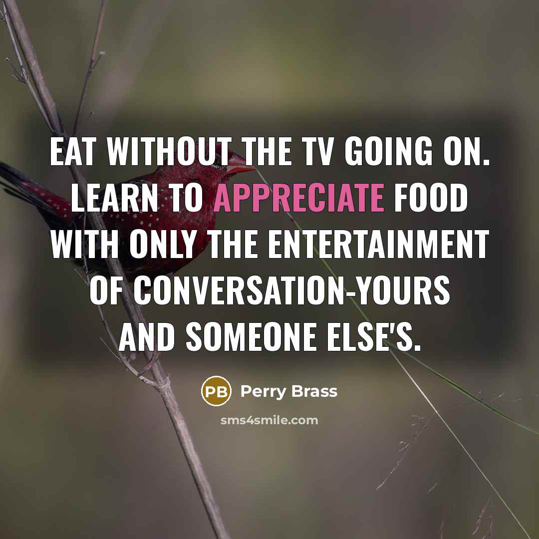 “Eat without the TV going on. Learn to appreciate food with only the entertainment of conversation-yours and someone else's.” quote by Perry Brass