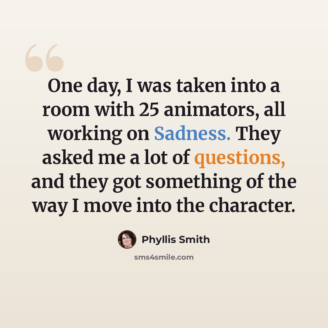 “One day, I was taken into a room with 25 animators, all working on Sadness. They asked me a lot of questions, and they got something of the way I move into the character.” quote by Phyllis Smith