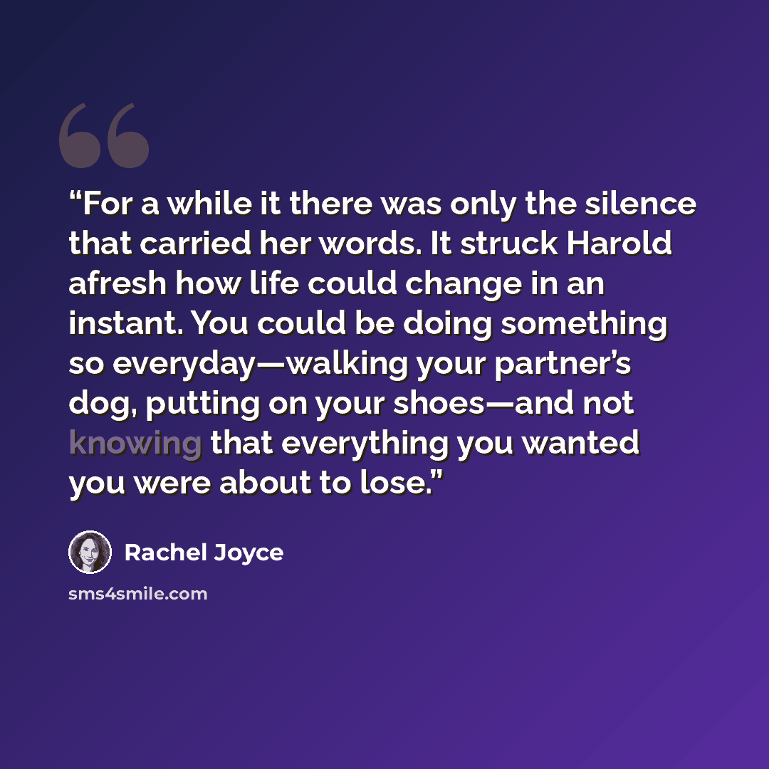 “For a while it there was only the silence that carried her words. It struck Harold afresh how life could change in an instant. You could be doing something so everyday—walking your partner’s dog, putting on your shoes—and not knowing that everything you wanted you were about to lose.” quote by Rachel Joyce