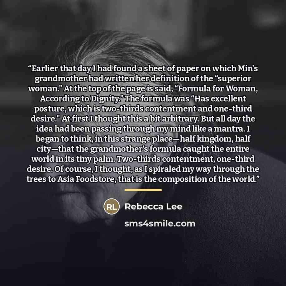 “Earlier that day I had found a sheet of paper on which Min’s grandmother had written her definition of the “superior woman.” At the top of the page is said, “Formula for Woman, According to Dignity.” The formula was “Has excellent posture, which is two-thirds contentment and one-third desire." At…” quote by Rebecca Lee