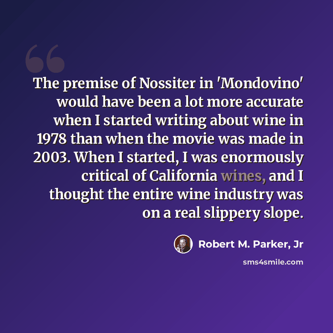 “The premise of Nossiter in 'Mondovino' would have been a lot more accurate when I started writing about wine in 1978 than when the movie was made in 2003. When I started, I was enormously critical of California wines, and I thought the entire wine industry was on a real slippery slope.” quote by Robert M. Parker, Jr