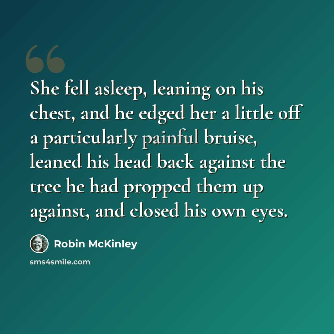 “She fell asleep, leaning on his chest, and he edged her a little off a particularly painful bruise, leaned his head back against the tree he had propped them up against, and closed his own eyes.” quote by Robin McKinley