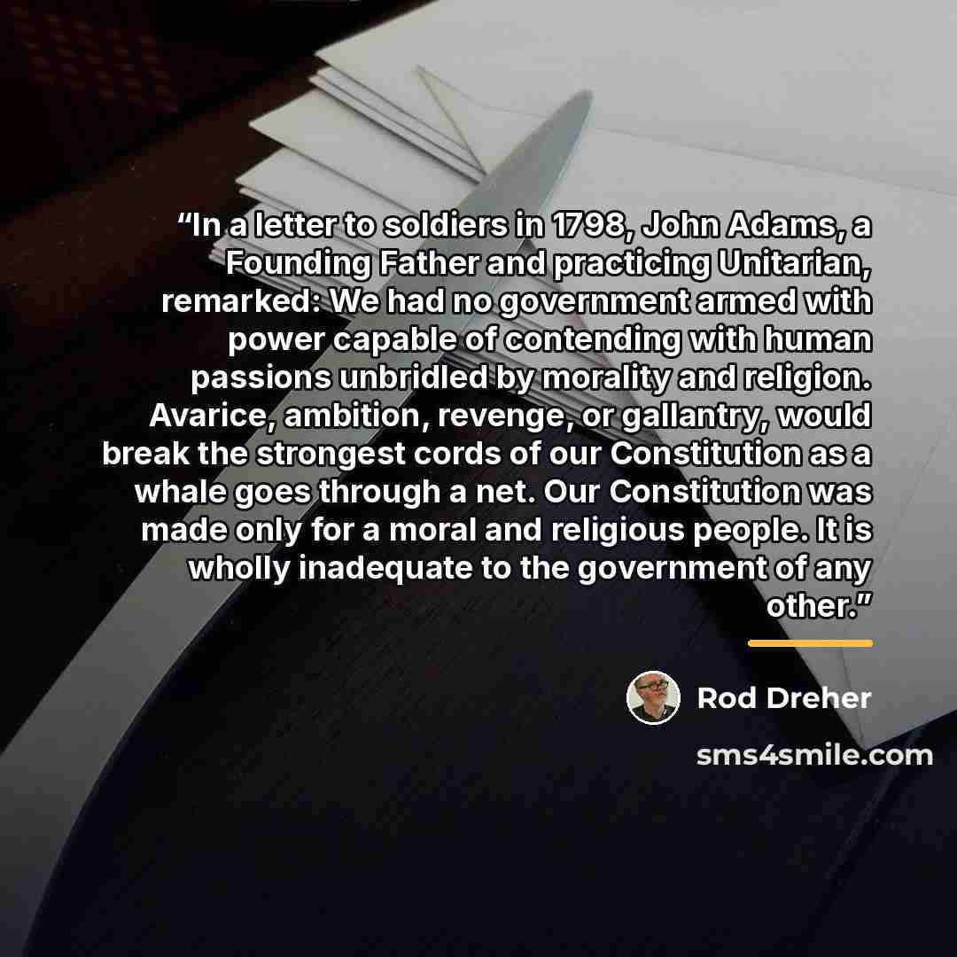 “In a letter to soldiers in 1798, John Adams, a Founding Father and practicing Unitarian, remarked: We had no government armed with power capable of contending with human passions unbridled by morality and religion. Avarice, ambition, revenge, or gallantry, would break the strongest cords of our…” quote by Rod Dreher