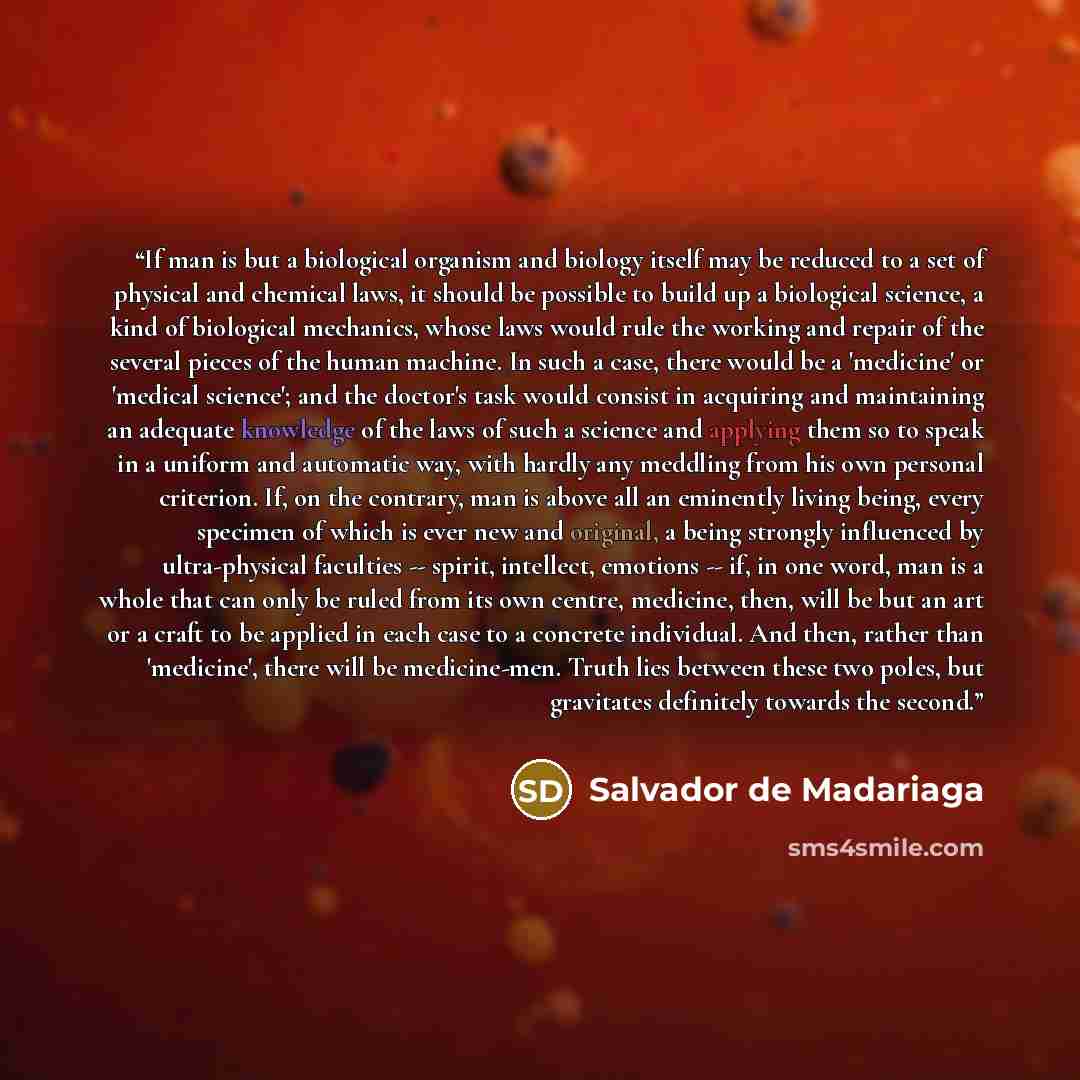 “If man is but a biological organism and biology itself may be reduced to a set of physical and chemical laws, it should be possible to build up a biological science, a kind of biological mechanics, whose laws would rule the working and repair of the several pieces of the human machine. In such a…” quote by Salvador de Madariaga