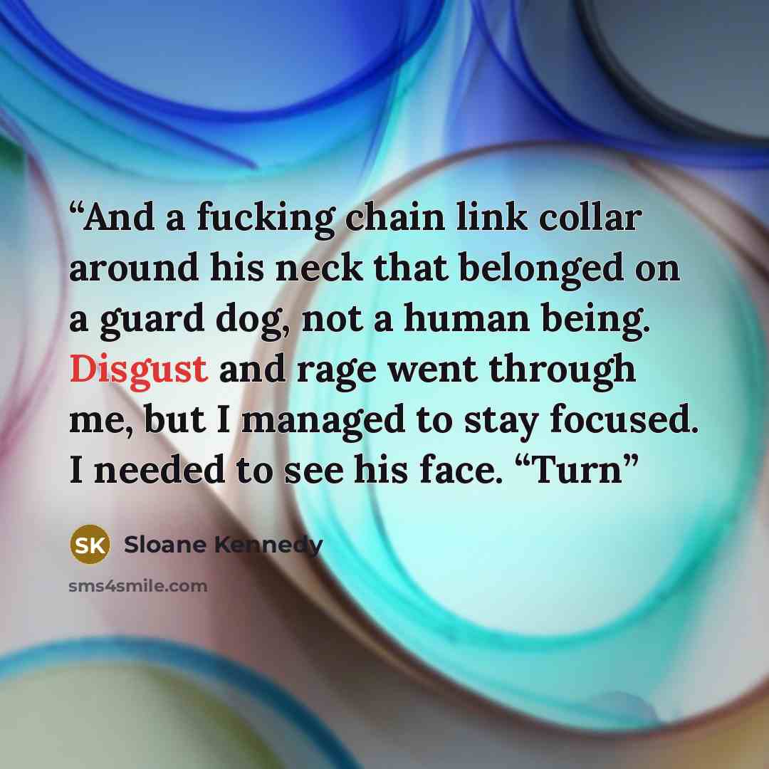 “And a fucking chain link collar around his neck that belonged on a guard dog, not a human being. Disgust and rage went through me, but I managed to stay focused. I needed to see his face. “Turn” quote by Sloane Kennedy