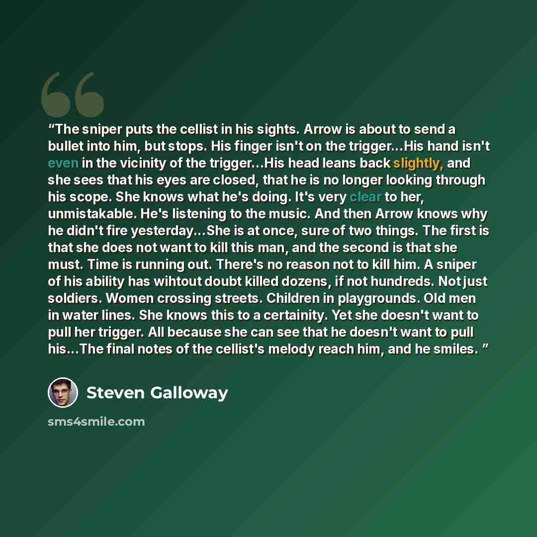 “The sniper puts the cellist in his sights. Arrow is about to send a bullet into him, but stops. His finger isn't on the trigger...His hand isn't even in the vicinity of the trigger...His head leans back slightly, and she sees that his eyes are closed, that he is no longer looking through his…” quote by Steven Galloway