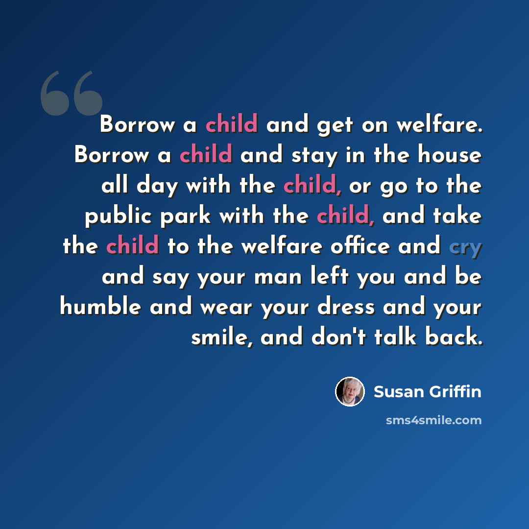 “Borrow a child and get on welfare. Borrow a child and stay in the house all day with the child, or go to the public park with the child, and take the child to the welfare office and cry and say your man left you and be humble and wear your dress and your smile, and don't talk back.” quote by Susan Griffin
