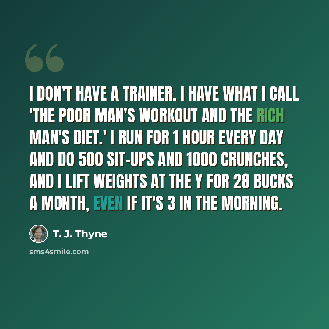 “I don't have a trainer. I have what I call 'the poor man's workout and the rich man's diet.' I run for 1 hour every day and do 500 sit-ups and 1000 crunches, and I lift weights at the Y for 28 bucks a month, even if it's 3 in the morning.” quote by T. J. Thyne