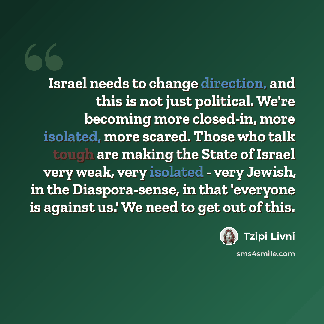 “Israel needs to change direction, and this is not just political. We're becoming more closed-in, more isolated, more scared. Those who talk tough are making the State of Israel very weak, very isolated - very Jewish, in the Diaspora-sense, in that 'everyone is against us.' We need to get out of…” quote by Tzipi Livni