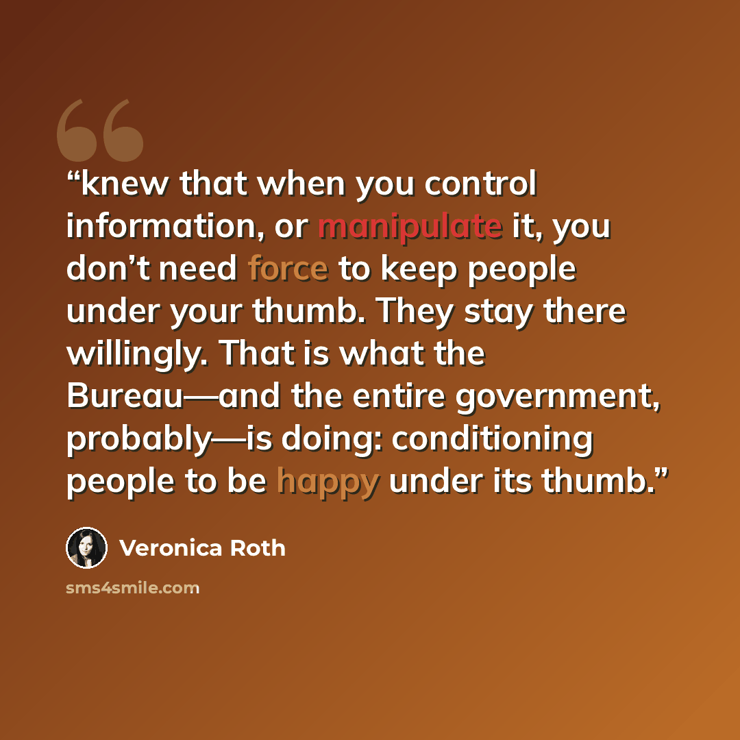 “knew that when you control information, or manipulate it, you don’t need force to keep people under your thumb. They stay there willingly. That is what the Bureau—and the entire government, probably—is doing: conditioning people to be happy under its thumb.” quote by Veronica Roth