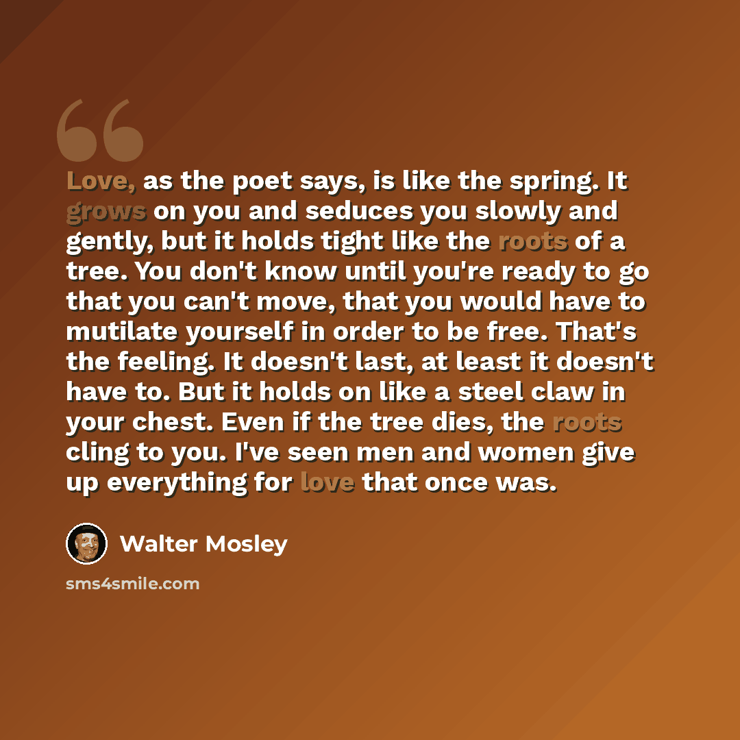 “Love, as the poet says, is like the spring. It grows on you and seduces you slowly and gently, but it holds tight like the roots of a tree. You don't know until you're ready to go that you can't move, that you would have to mutilate yourself in order to be free. That's the feeling. It doesn't…” quote by Walter Mosley