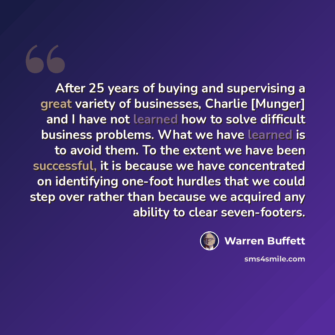 “After 25 years of buying and supervising a great variety of businesses, Charlie [Munger] and I have not learned how to solve difficult business problems. What we have learned is to avoid them. To the extent we have been successful, it is because we have concentrated on identifying one-foot hurdles…” quote by Warren Buffett