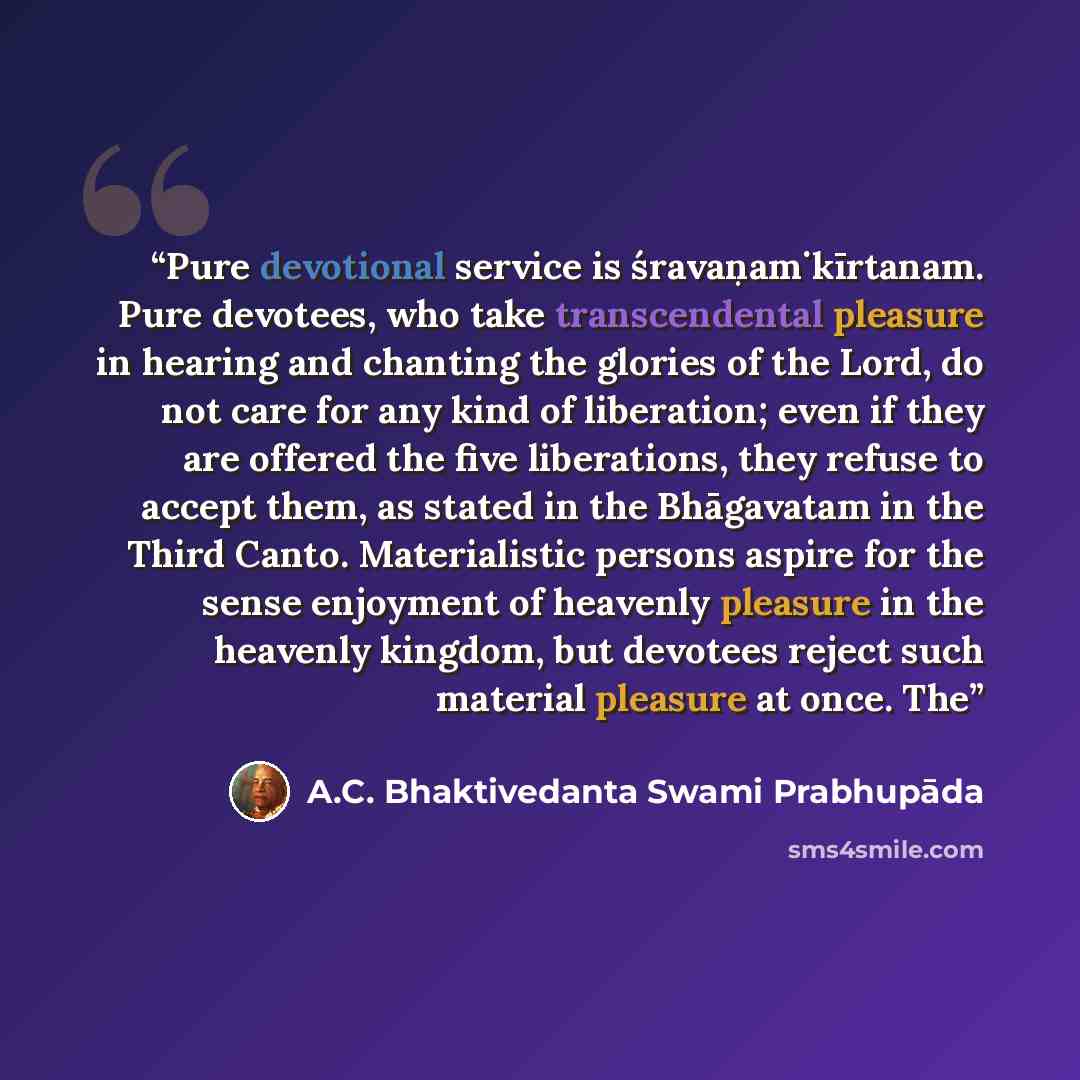 “Pure devotional service is śravaṇaṁ kīrtanam. Pure devotees, who take transcendental pleasure in hearing and chanting the glories of the Lord, do not care for any kind of liberation; even if they are offered the five liberations, they refuse to accept them, as stated in the Bhāgavatam in the Third…” quote by A.C. Bhaktivedanta Swami Prabhupāda