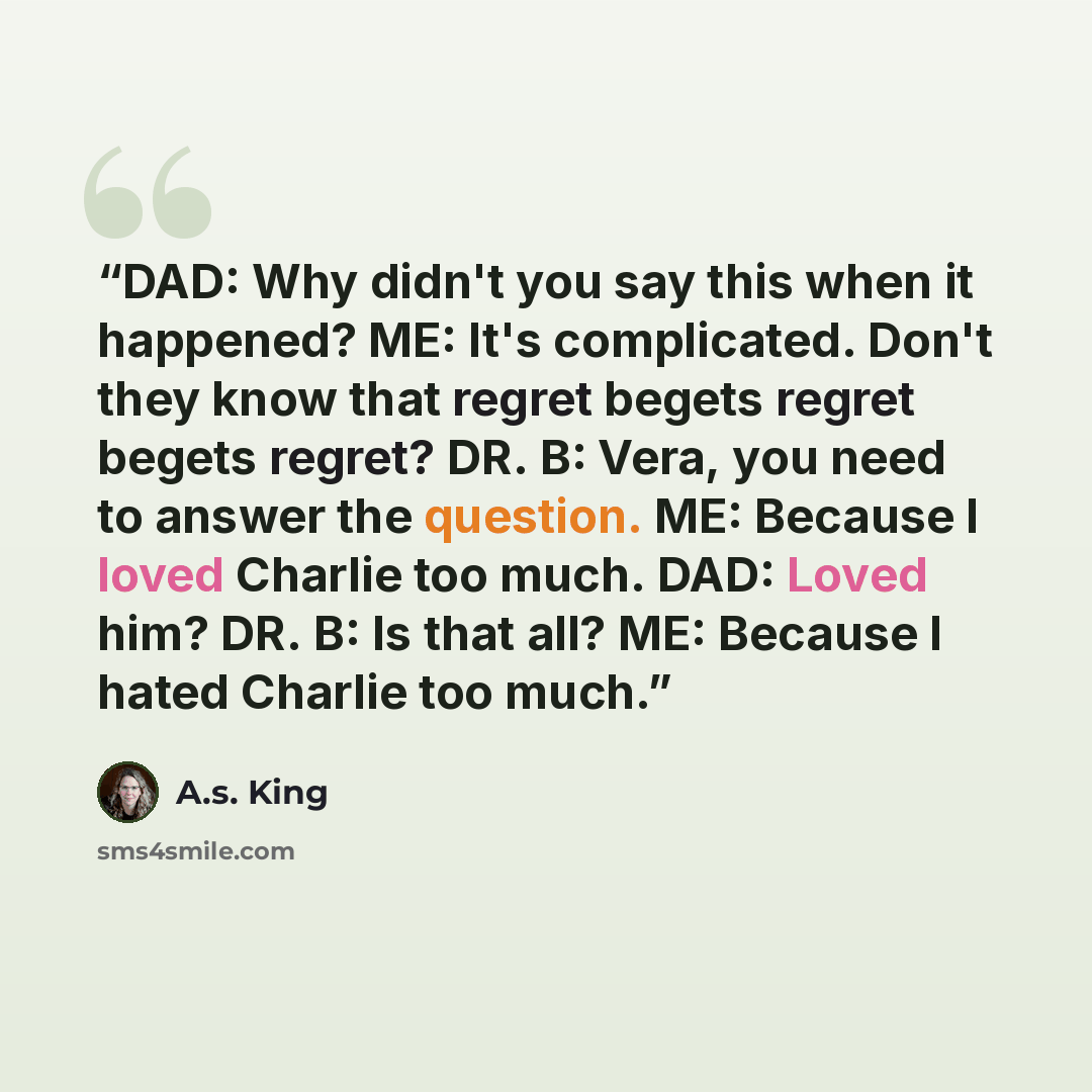 “DAD: Why didn't you say this when it happened? ME: It's complicated. Don't they know that regret begets regret begets regret? DR. B: Vera, you need to answer the question. ME: Because I loved Charlie too much. DAD: Loved him? DR. B: Is that all? ME: Because I hated Charlie too much.” quote by A.S. King