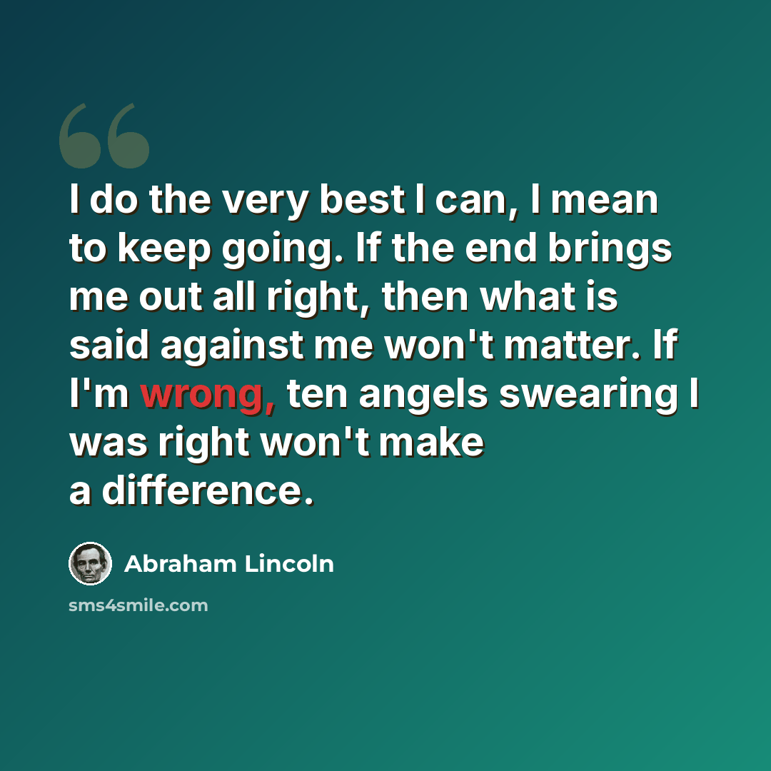 “I do the very best I can, I mean to keep going. If the end brings me out all right, then what is said against me won't matter. If I'm wrong, ten angels swearing I was right won't make a difference.” quote by Abraham Lincoln