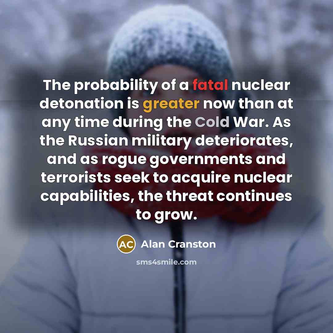 “The probability of a fatal nuclear detonation is greater now than at any time during the Cold War. As the Russian military deteriorates, and as rogue governments and terrorists seek to acquire nuclear capabilities, the threat continues to grow.” quote by Alan Cranston
