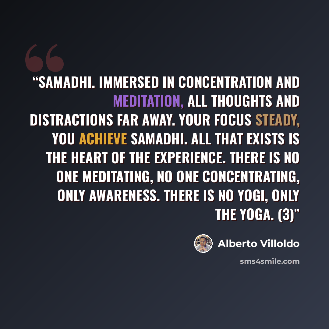 “Samadhi. Immersed in concentration and meditation, all thoughts and distractions far away. Your focus steady, you achieve samadhi. All that exists is the heart of the experience. There is no one meditating, no one concentrating, only awareness. There is no yogi, only the yoga. (3)” quote by Alberto Villoldo