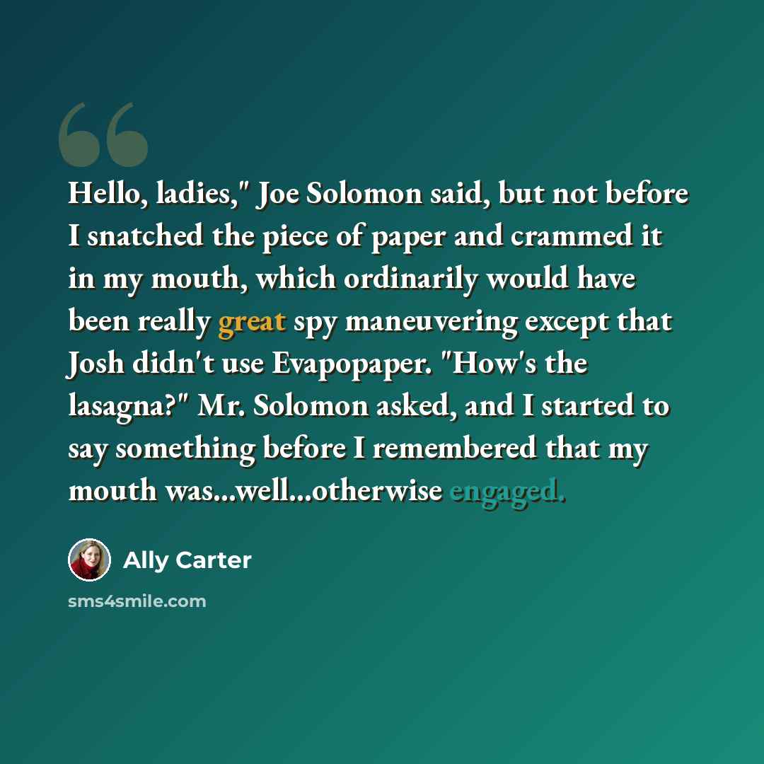 “Hello, ladies," Joe Solomon said, but not before I snatched the piece of paper and crammed it in my mouth, which ordinarily would have been really great spy maneuvering except that Josh didn't use Evapopaper. "How's the lasagna?" Mr. Solomon asked, and I started to say something before I…” quote by Ally Carter