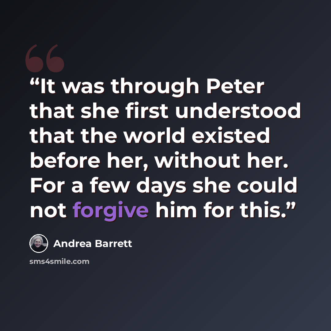 “It was through Peter that she first understood that the world existed before her, without her. For a few days she could not forgive him for this.” quote by Andrea Barrett