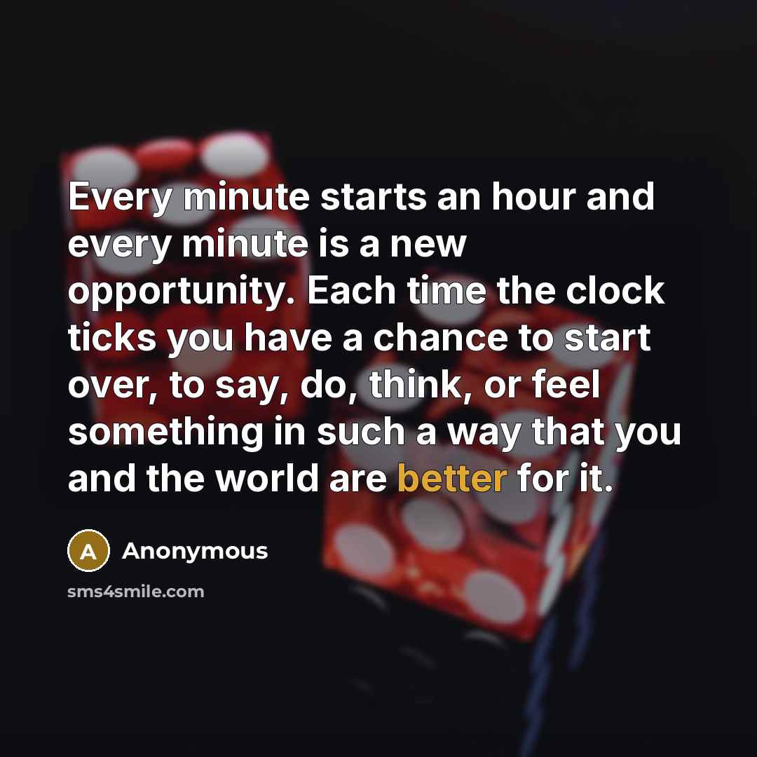 “Every minute starts an hour and every minute is a new opportunity. Each time the clock ticks you have a chance to start over, to say, do, think, or feel something in such a way that you and the world are better for it.” quote by Anonymous