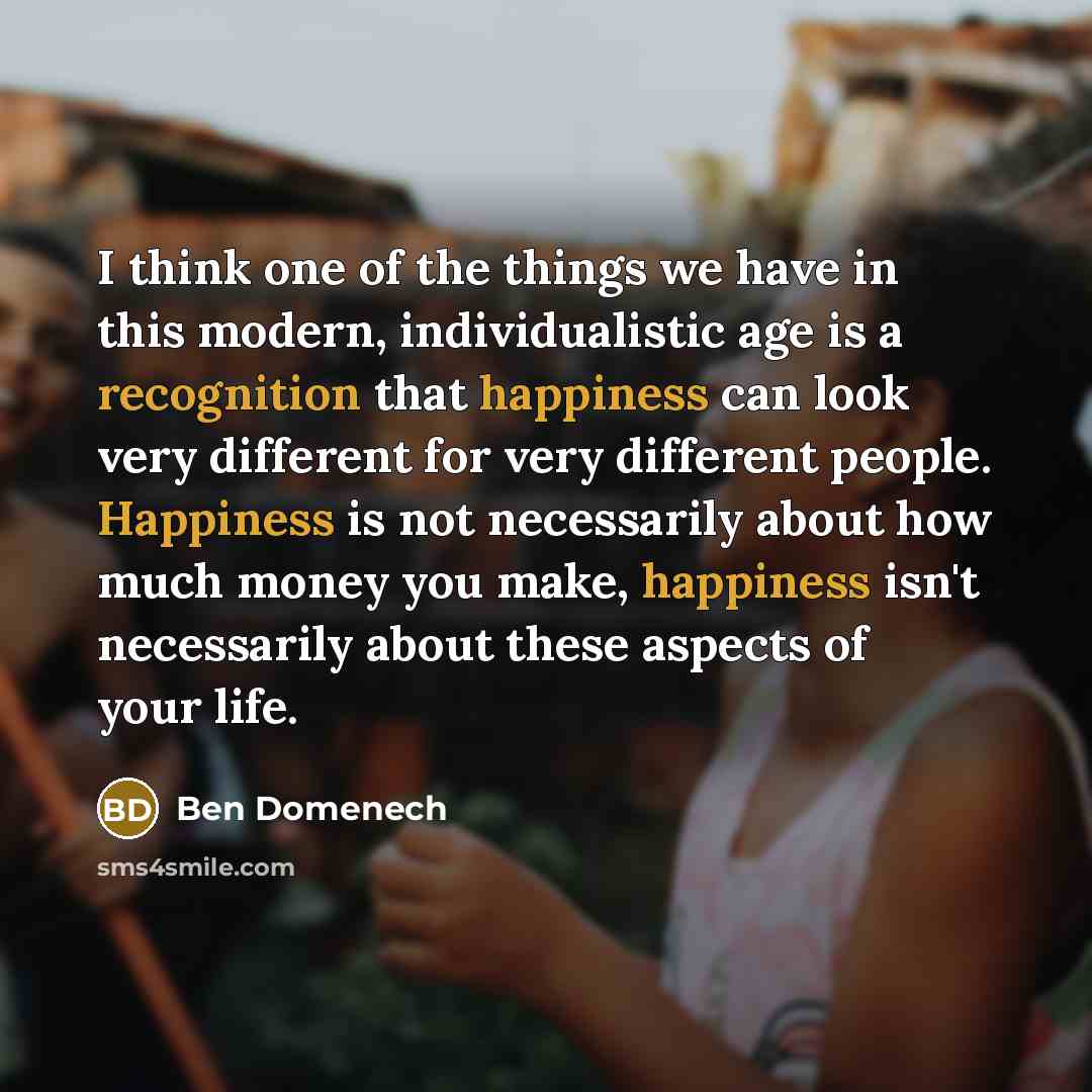 “I think one of the things we have in this modern, individualistic age is a recognition that happiness can look very different for very different people. Happiness is not necessarily about how much money you make, happiness isn't necessarily about these aspects of your life.” quote by Ben Domenech
