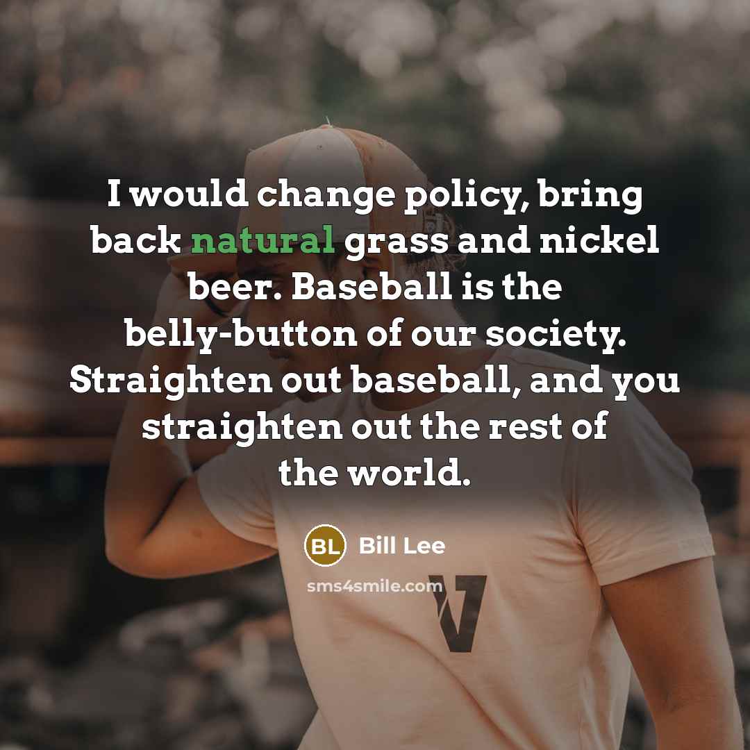 “I would change policy, bring back natural grass and nickel beer. Baseball is the belly-button of our society. Straighten out baseball, and you straighten out the rest of the world.” quote by Bill Lee
