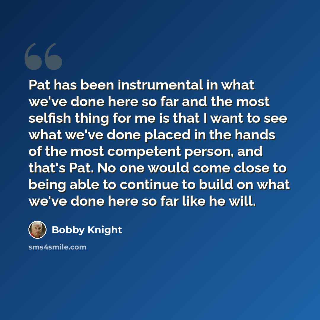 “Pat has been instrumental in what we've done here so far and the most selfish thing for me is that I want to see what we've done placed in the hands of the most competent person, and that's Pat. No one would come close to being able to continue to build on what we've done here so far like he will.” quote by Bobby Knight