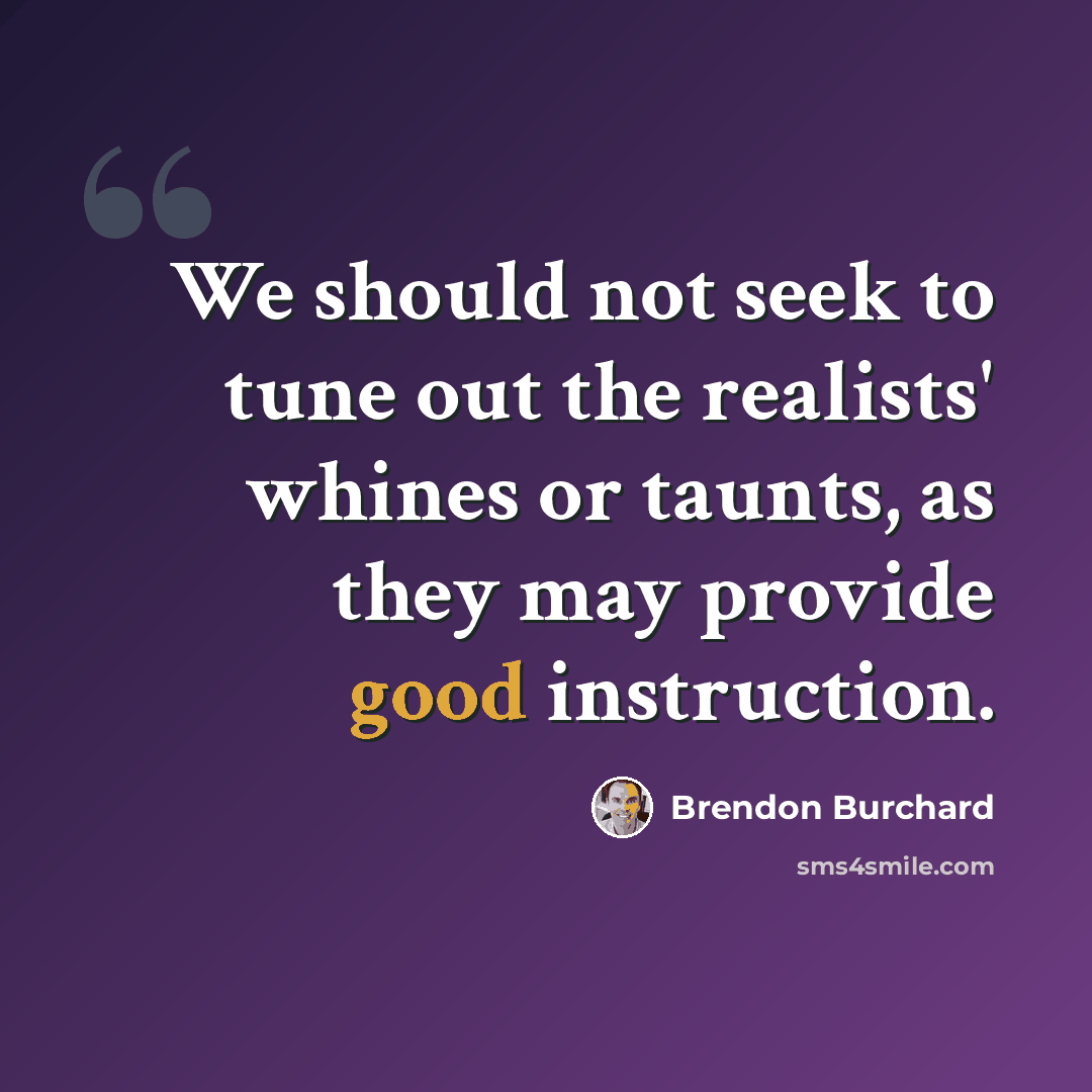 “We should not seek to tune out the realists' whines or taunts, as they may provide good instruction.” quote by Brendon Burchard