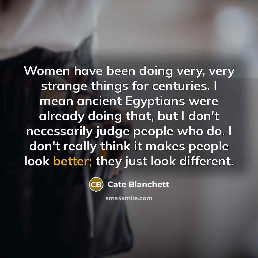 “Women have been doing very, very strange things for centuries. I mean ancient Egyptians were already doing that, but I don't necessarily judge people who do. I don't really think it makes people look better; they just look different.” quote by Cate Blanchett