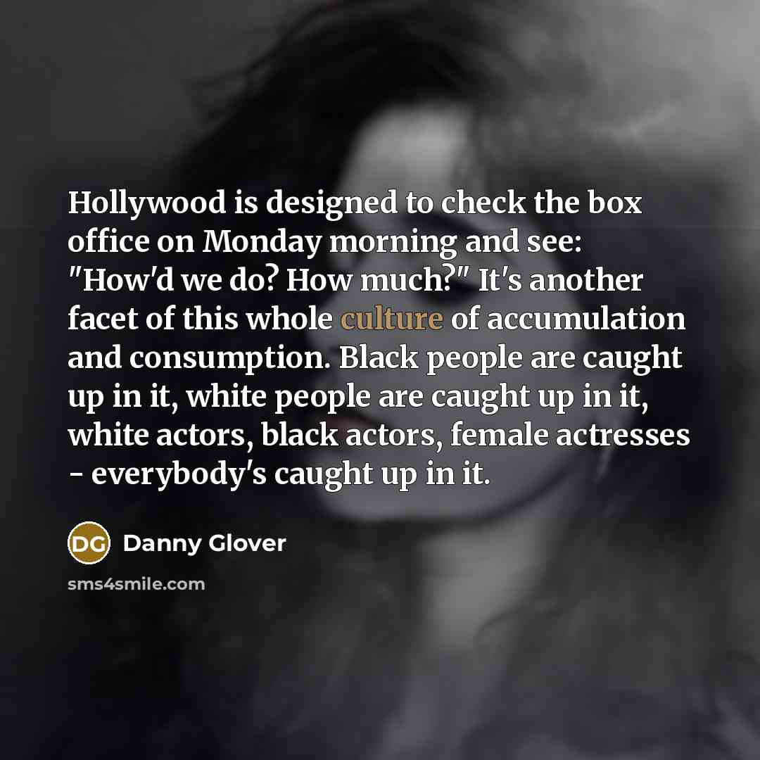 “Hollywood is designed to check the box office on Monday morning and see: "How'd we do? How much?" It's another facet of this whole culture of accumulation and consumption. Black people are caught up in it, white people are caught up in it, white actors, black actors, female actresses - everybody's…” quote by Danny Glover