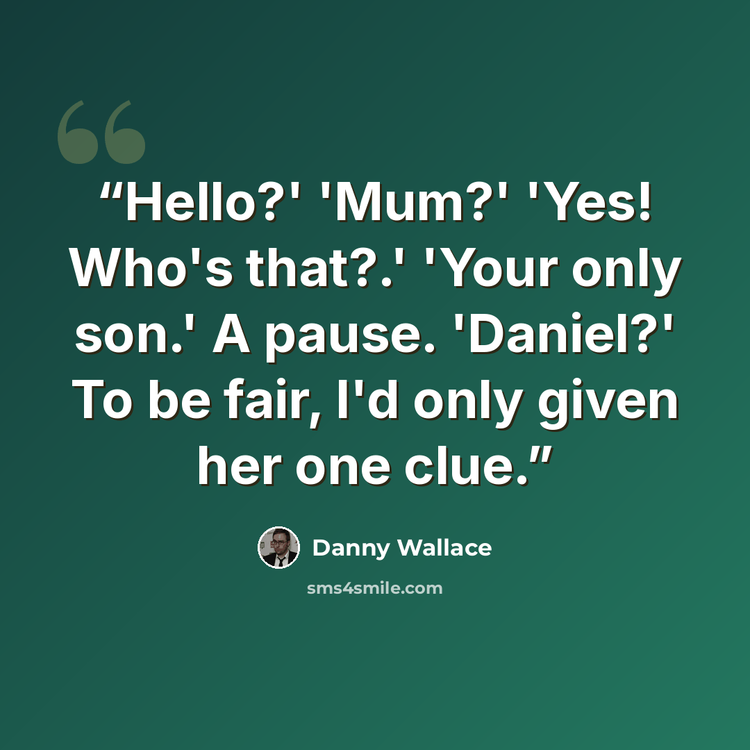 “Hello?' 'Mum?' 'Yes! Who's that?.' 'Your only son.' A pause. 'Daniel?' To be fair, I'd only given her one clue.” quote by Danny Wallace