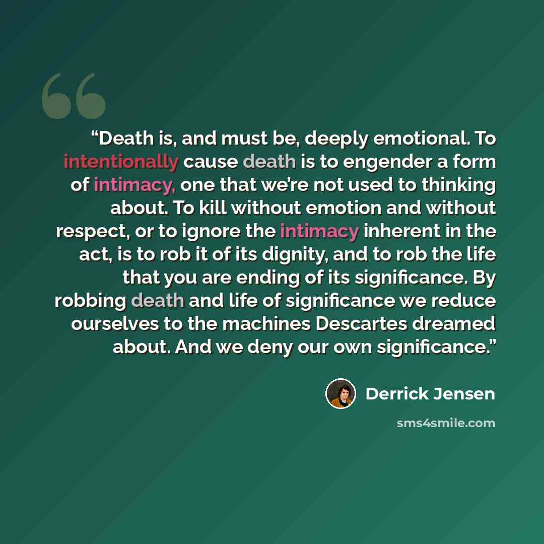 “Death is, and must be, deeply emotional. To intentionally cause death is to engender a form of intimacy, one that we’re not used to thinking about. To kill without emotion and without respect, or to ignore the intimacy inherent in the act, is to rob it of its dignity, and to rob the life that you…” quote by Derrick Jensen